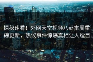探秘速看！外网天堂视频八卦本周重磅更新，热议事件惊爆真相让人瞠目