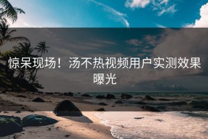 惊呆现场！汤不热视频用户实测效果曝光