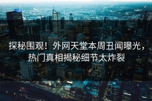 探秘围观！外网天堂本周丑闻曝光，热门真相揭秘细节太炸裂