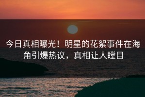 今日真相曝光！明星的花絮事件在海角引爆热议，真相让人瞠目