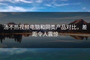 汤不热视频电脑和同类产品对比，差距令人震惊
