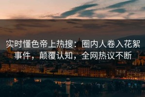实时懂色帝上热搜：圈内人卷入花絮事件，颠覆认知，全网热议不断