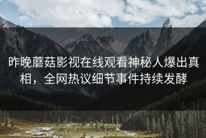 昨晚蘑菇影视在线观看神秘人爆出真相，全网热议细节事件持续发酵