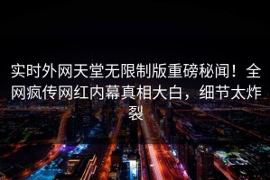 实时外网天堂无限制版重磅秘闻！全网疯传网红内幕真相大白，细节太炸裂