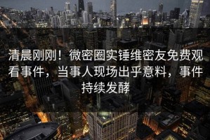 清晨刚刚！微密圈实锤维密友免费观看事件，当事人现场出乎意料，事件持续发酵