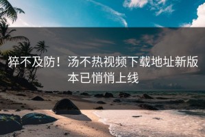 猝不及防！汤不热视频下载地址新版本已悄悄上线