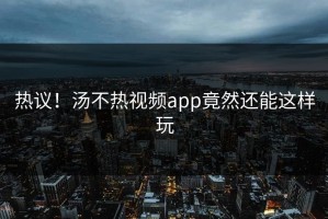 热议！汤不热视频app竟然还能这样玩