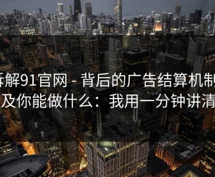 拆解91官网 - 背后的广告结算机制｜以及你能做什么：我用一分钟讲清楚