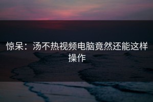 惊呆：汤不热视频电脑竟然还能这样操作