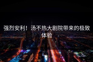 强烈安利！汤不热大剧院带来的极致体验