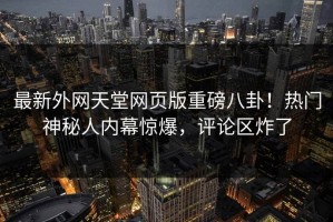 最新外网天堂网页版重磅八卦！热门神秘人内幕惊爆，评论区炸了