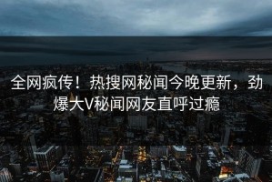 全网疯传！热搜网秘闻今晚更新，劲爆大V秘闻网友直呼过瘾
