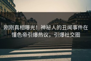 刚刚真相曝光！神秘人的丑闻事件在懂色帝引爆热议，引爆社交圈