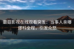 蘑菇影视在线观看突发：当事人亲曝爆料全程，引发众怒