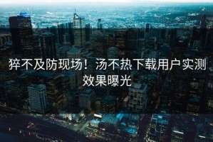 猝不及防现场！汤不热下载用户实测效果曝光