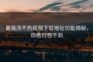 最强汤不热视频下载地址功能揭秘，你绝对想不到
