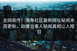 全网疯传！海角社区最新网址秘闻本周更新，劲爆当事人秘闻真相让人瞠目