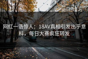网红一语惊人：18AV真相引发出乎意料，每日大赛疯狂转发