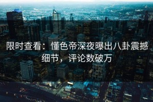 限时查看：懂色帝深夜曝出八卦震撼细节，评论数破万