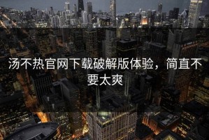 汤不热官网下载破解版体验，简直不要太爽