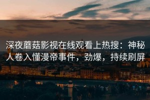 深夜蘑菇影视在线观看上热搜：神秘人卷入懂漫帝事件，劲爆，持续刷屏