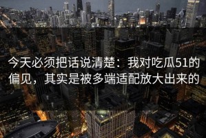 今天必须把话说清楚：我对吃瓜51的偏见，其实是被多端适配放大出来的