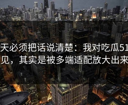 今天必须把话说清楚：我对吃瓜51的偏见，其实是被多端适配放大出来的
