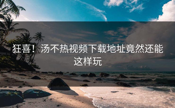 狂喜！汤不热视频下载地址竟然还能这样玩