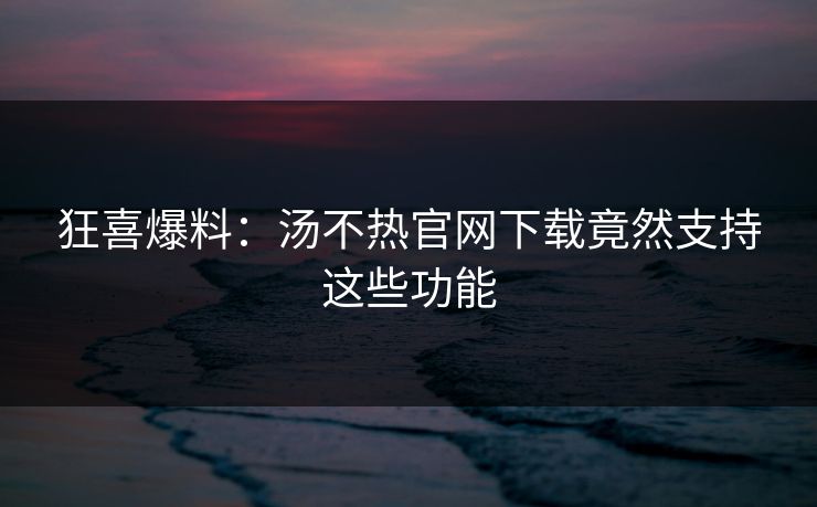 狂喜爆料：汤不热官网下载竟然支持这些功能