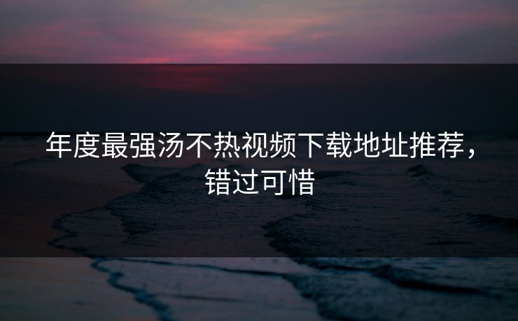 年度最强汤不热视频下载地址推荐，错过可惜