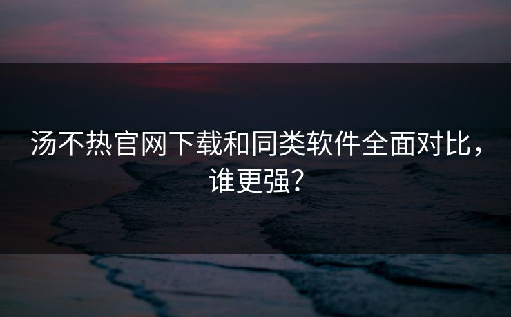 汤不热官网下载和同类软件全面对比，谁更强？