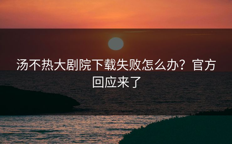 汤不热大剧院下载失败怎么办？官方回应来了