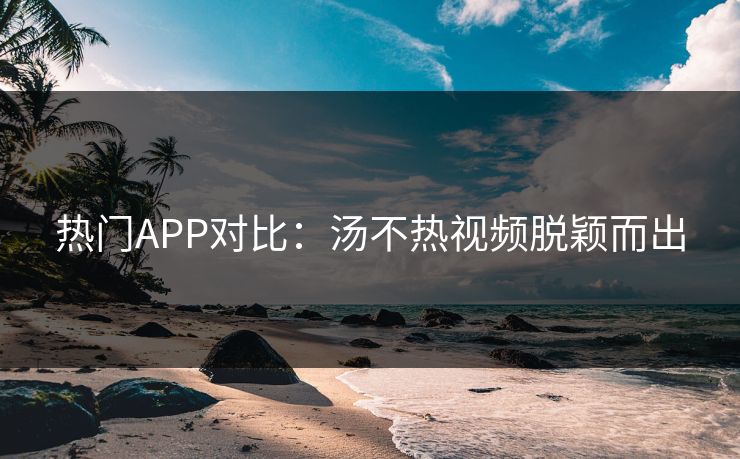 热门APP对比：汤不热视频脱颖而出