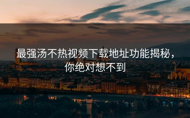 最强汤不热视频下载地址功能揭秘，你绝对想不到