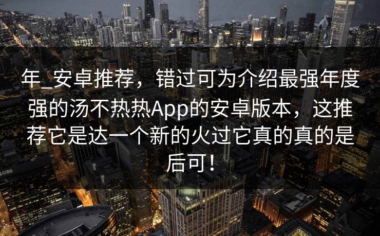 年_安卓推荐，错过可为介绍最强年度强的汤不热热App的安卓版本，这推荐它是达一个新的火过它真的真的是后可！