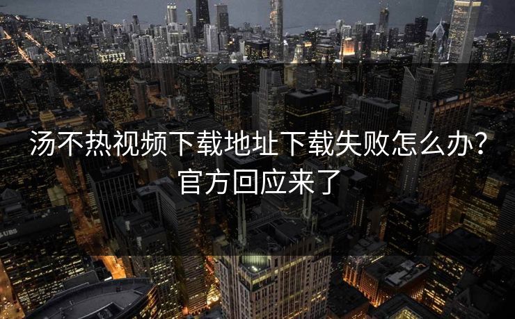 汤不热视频下载地址下载失败怎么办？官方回应来了