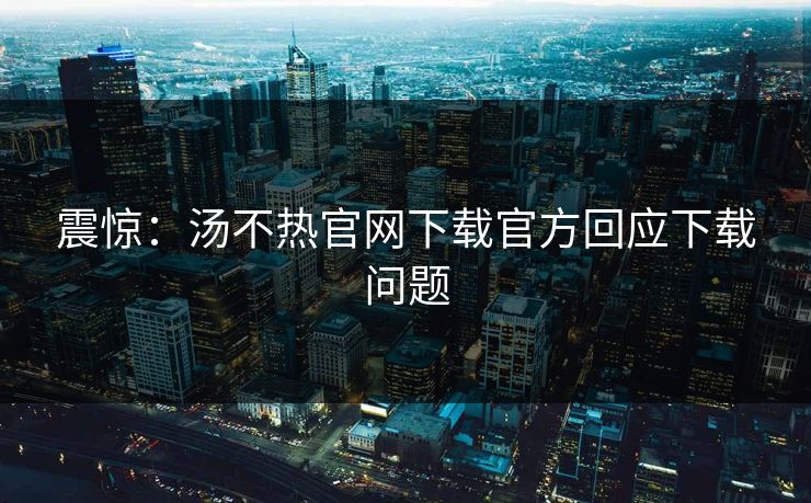 震惊：汤不热官网下载官方回应下载问题
