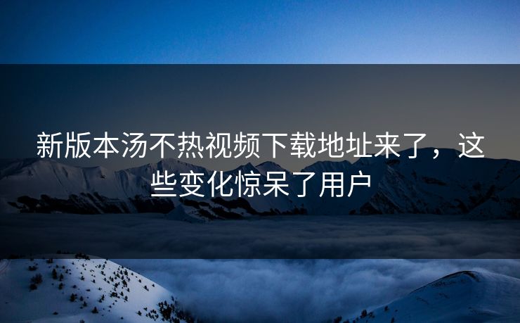 新版本汤不热视频下载地址来了，这些变化惊呆了用户