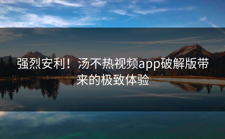 强烈安利！汤不热视频app破解版带来的极致体验