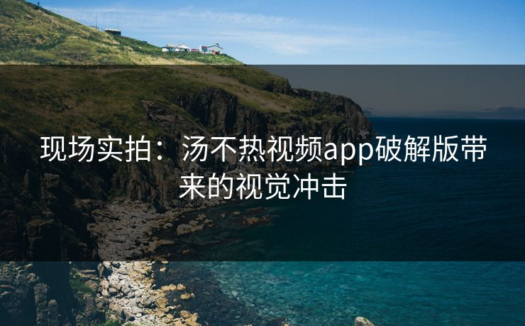 现场实拍：汤不热视频app破解版带来的视觉冲击
