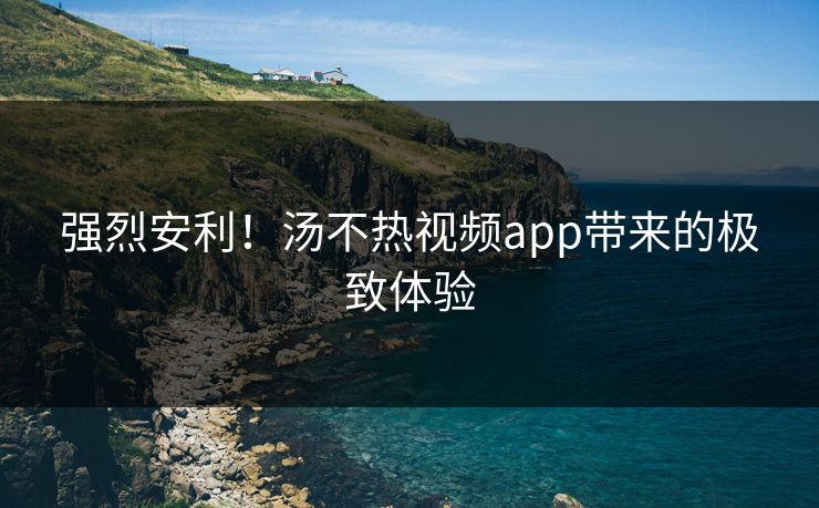 强烈安利！汤不热视频app带来的极致体验
