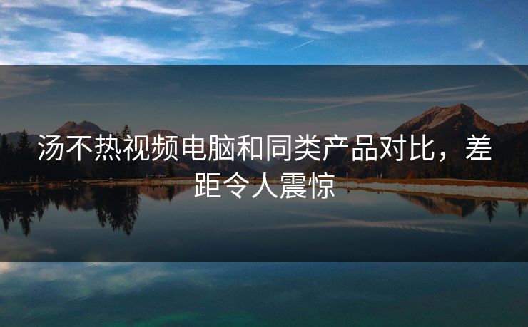 汤不热视频电脑和同类产品对比，差距令人震惊