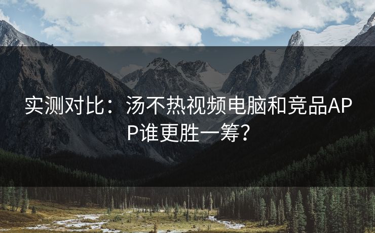 实测对比：汤不热视频电脑和竞品APP谁更胜一筹？