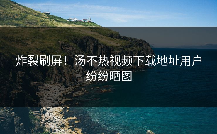 炸裂刷屏！汤不热视频下载地址用户纷纷晒图