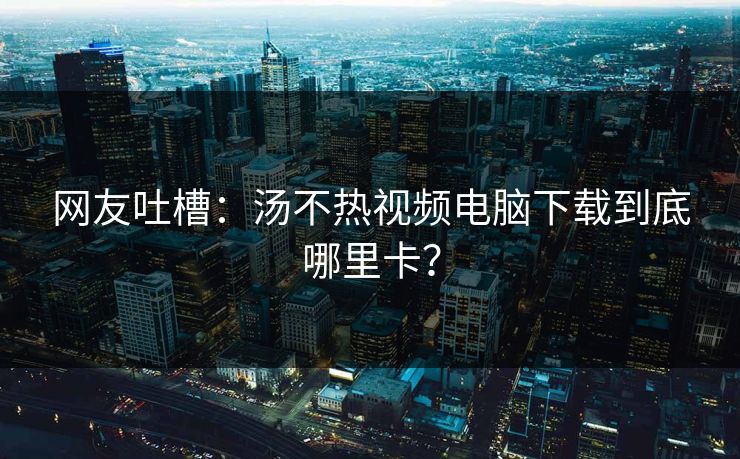 网友吐槽：汤不热视频电脑下载到底哪里卡？