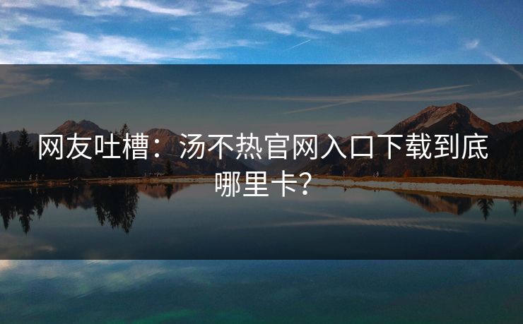 网友吐槽：汤不热官网入口下载到底哪里卡？