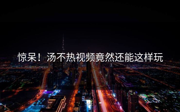 惊呆！汤不热视频竟然还能这样玩