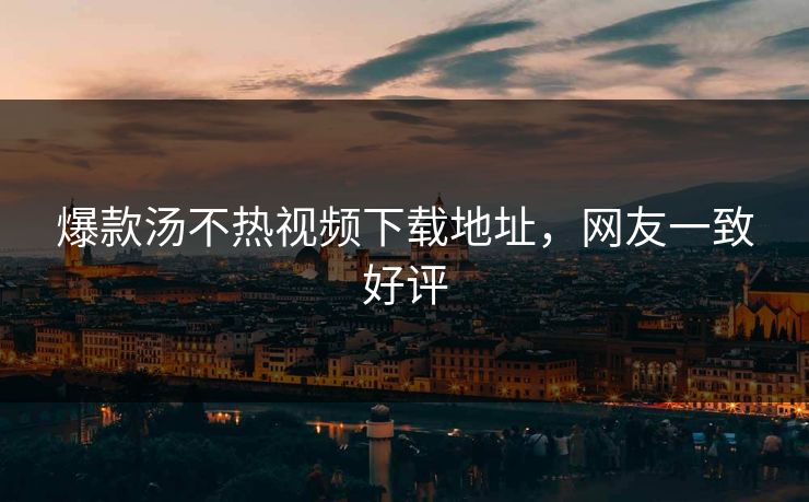 爆款汤不热视频下载地址，网友一致好评