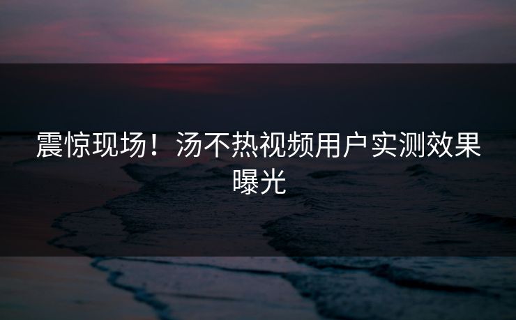 震惊现场！汤不热视频用户实测效果曝光