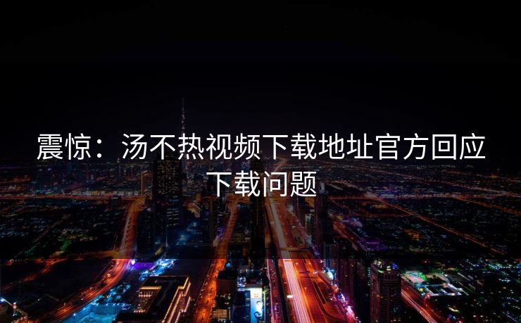 震惊：汤不热视频下载地址官方回应下载问题